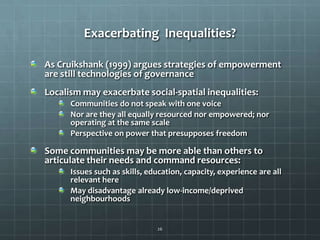 Exacerbating Inequalities?
As Cruikshank (1999) argues strategies of empowerment
are still technologies of governance
Localism may exacerbate social-spatial inequalities:
Communities do not speak with one voice
Nor are they all equally resourced nor empowered; nor
operating at the same scale
Perspective on power that presupposes freedom

Some communities may be more able than others to
articulate their needs and command resources:
Issues such as skills, education, capacity, experience are all
relevant here
May disadvantage already low-income/deprived
neighbourhoods

26

 