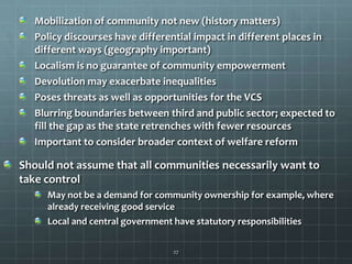 Mobilization of community not new (history matters)
Policy discourses have differential impact in different places in
different ways (geography important)
Localism is no guarantee of community empowerment
Devolution may exacerbate inequalities
Poses threats as well as opportunities for the VCS
Blurring boundaries between third and public sector; expected to
fill the gap as the state retrenches with fewer resources
Important to consider broader context of welfare reform

Should not assume that all communities necessarily want to
take control
May not be a demand for community ownership for example, where
already receiving good service
Local and central government have statutory responsibilities
27

 