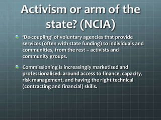 Activism or arm of the
state? (NCIA)
‘De-coupling’ of voluntary agencies that provide
services (often with state funding) to individuals and
communities, from the rest – activists and
community groups.
Commissioning is increasingly marketised and
professionalised: around access to finance, capacity,
risk management, and having the right technical
(contracting and financial) skills.

 