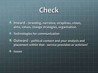 Check
Inward – branding, narrative, straplines, vision,
aims, values, change strategies, organisation.
Technologies for communication

Outward – political context and your analysis and
placement within that - service provision or activism?

Issues

 
