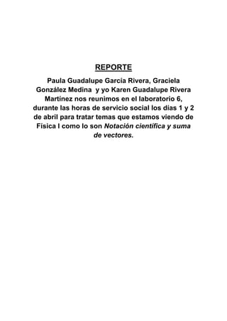 REPORTE
Paula Guadalupe García Rivera, Graciela
González Medina y yo Karen Guadalupe Rivera
Martínez nos reunimos en el laboratorio 6,
durante las horas de servicio social los días 1 y 2
de abril para tratar temas que estamos viendo de
Física I como lo son Notación científica y suma
de vectores.
 