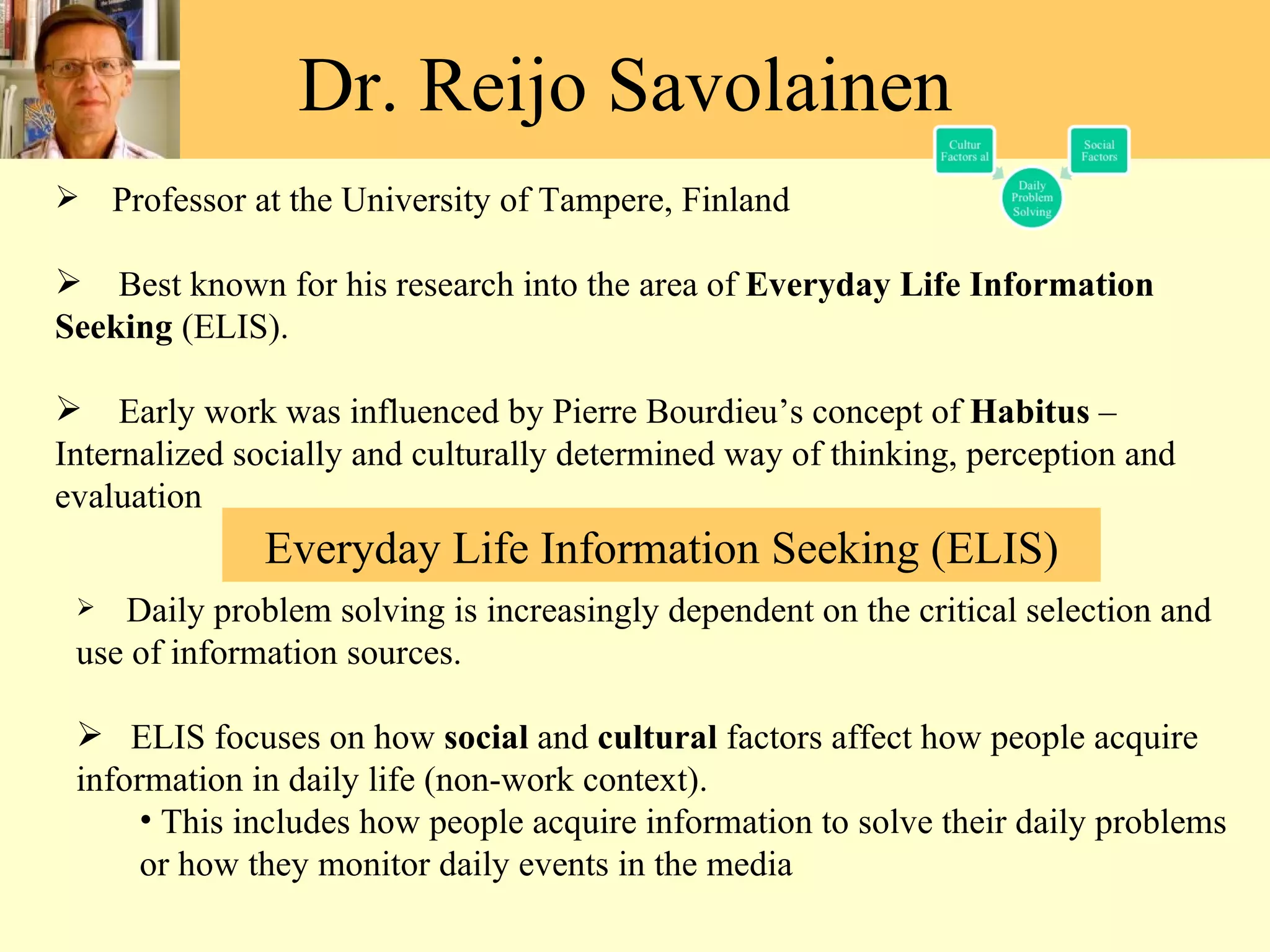 Dr. Reijo Savolainen  Professor at the University of Tampere, Finland Best known for his research into the area of  Everyday Life Information Seeking  (ELIS). Early work was influenced by Pierre Bourdieu ’s concept of  Habitus  – Internalized socially and culturally determined way of thinking, perception and evaluation  Daily problem solving is increasingly dependent on the critical selection and use of information sources.   ELIS focuses on how  social  and  cultural  factors affect how people acquire information in daily life (non-work context). This includes how people acquire information to solve their daily problems or how they monitor daily events in the media  Everyday Life Information Seeking (ELIS) 