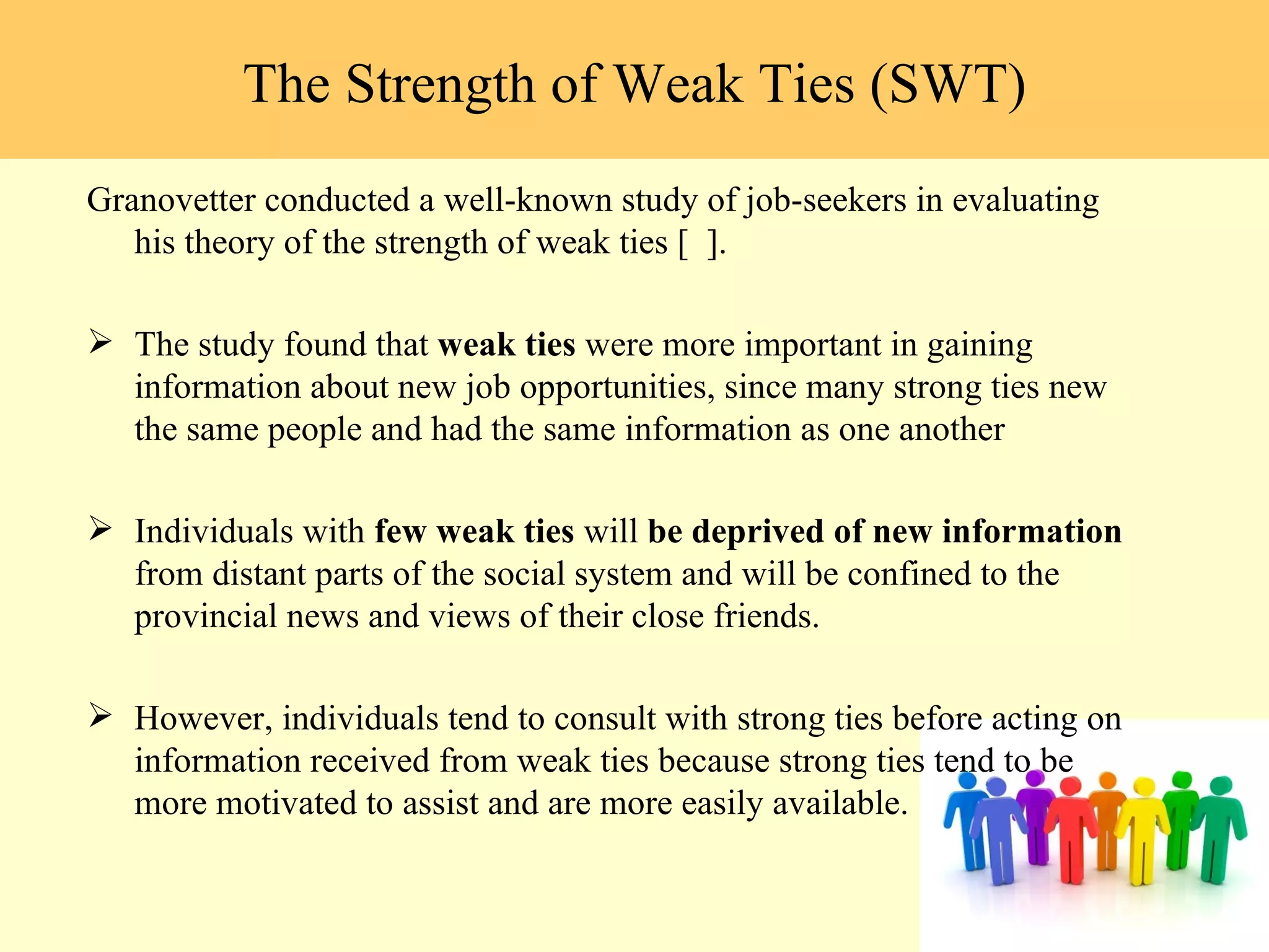 Granovetter conducted a well-known study of job-seekers in evaluating his theory of the strength of weak ties [  ].  The study found that  weak ties  were more important in gaining information about new job opportunities, since many strong ties new the same people and had the same information as one another Individuals with  few weak ties  will  be deprived of new information  from distant parts of the social system and will be confined to the provincial news and views of their close friends.  However, individuals tend to consult with strong ties before acting on information received from weak ties because strong ties tend to be more motivated to assist and are more easily available.  The Strength of Weak Ties (SWT) 