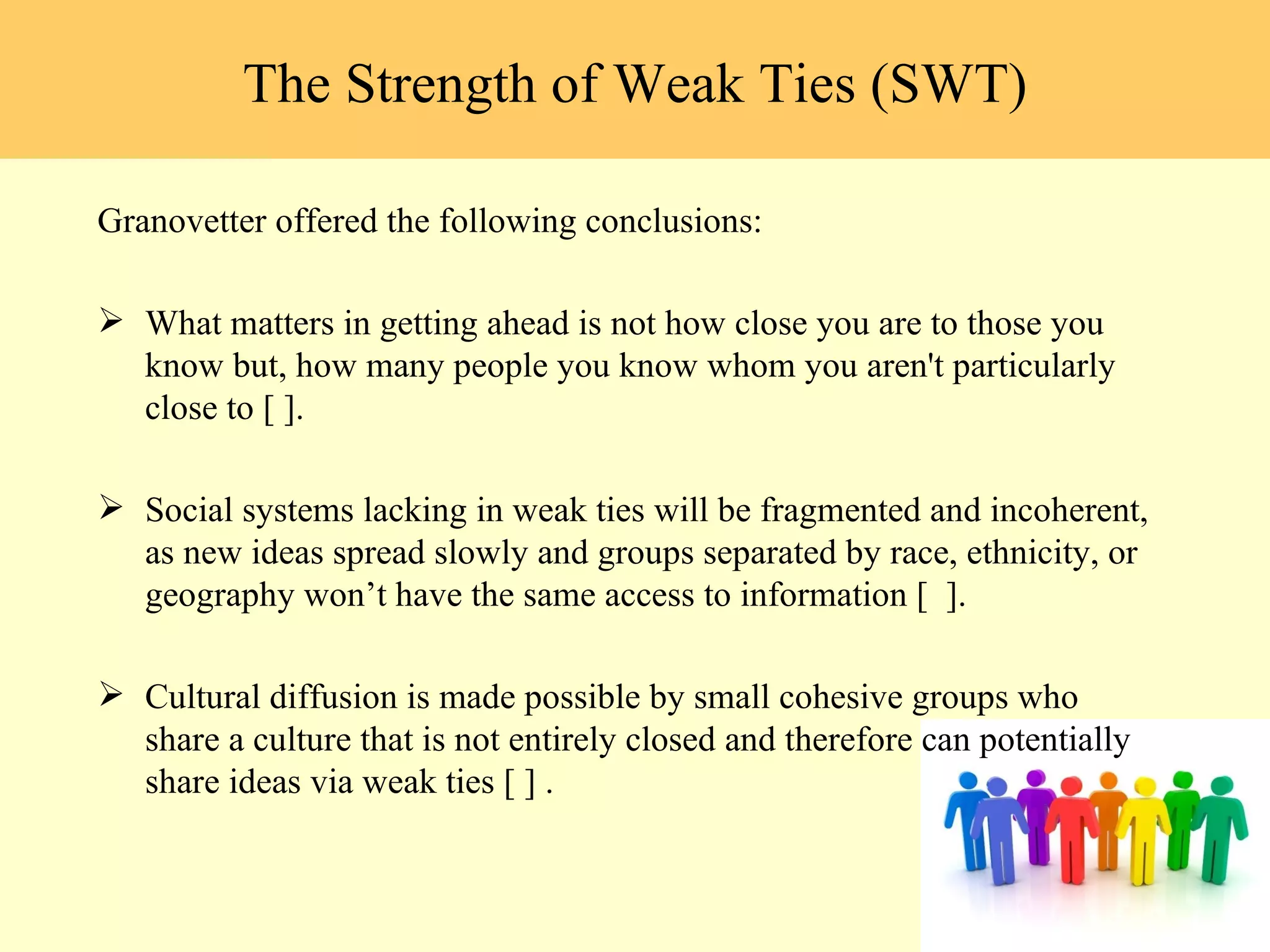 Granovetter offered the following conclusions: What matters in getting ahead is not how close you are to those you know but, how many people you know whom you aren't particularly close to [ ]. Social systems lacking in weak ties will be fragmented and incoherent, as new ideas spread slowly and groups separated by race, ethnicity, or geography won ’t have the same access to information [  ].  Cultural diffusion is made possible by small cohesive groups who share a culture that is not entirely closed and therefore can potentially share ideas via weak ties [ ] .  The Strength of Weak Ties (SWT) 