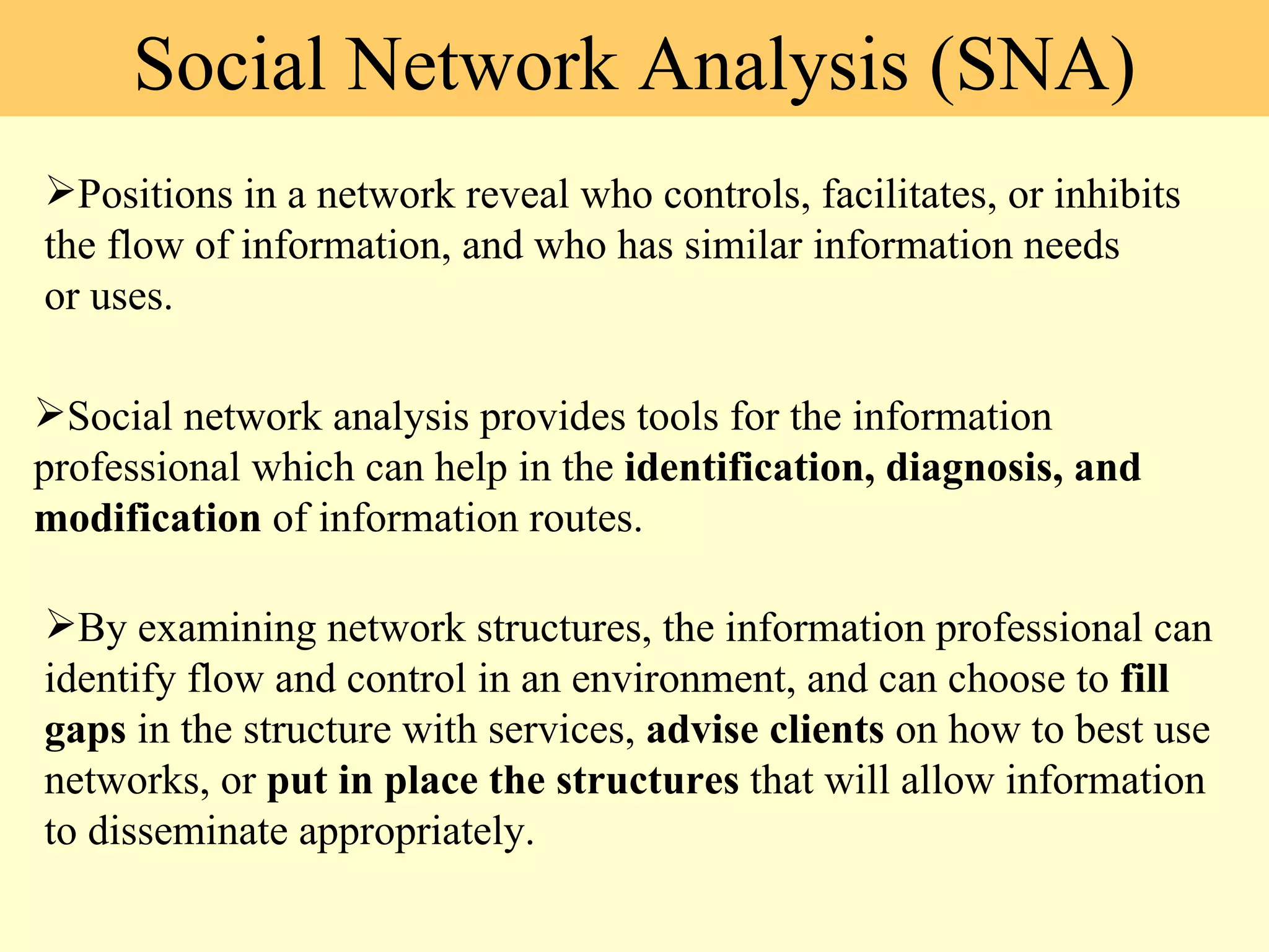 Social Network Analysis (SNA) Positions in a network reveal who controls, facilitates, or inhibits the flow of information, and who has similar information needs or uses. Social network analysis provides tools for the information professional which can help in the  identification, diagnosis, and modification  of information routes. By examining network structures, the information professional can identify flow and control in an environment, and can choose to  fill gaps  in the structure with services,  advise clients  on how to best use networks, or  put in place the structures  that will allow information to disseminate appropriately. 