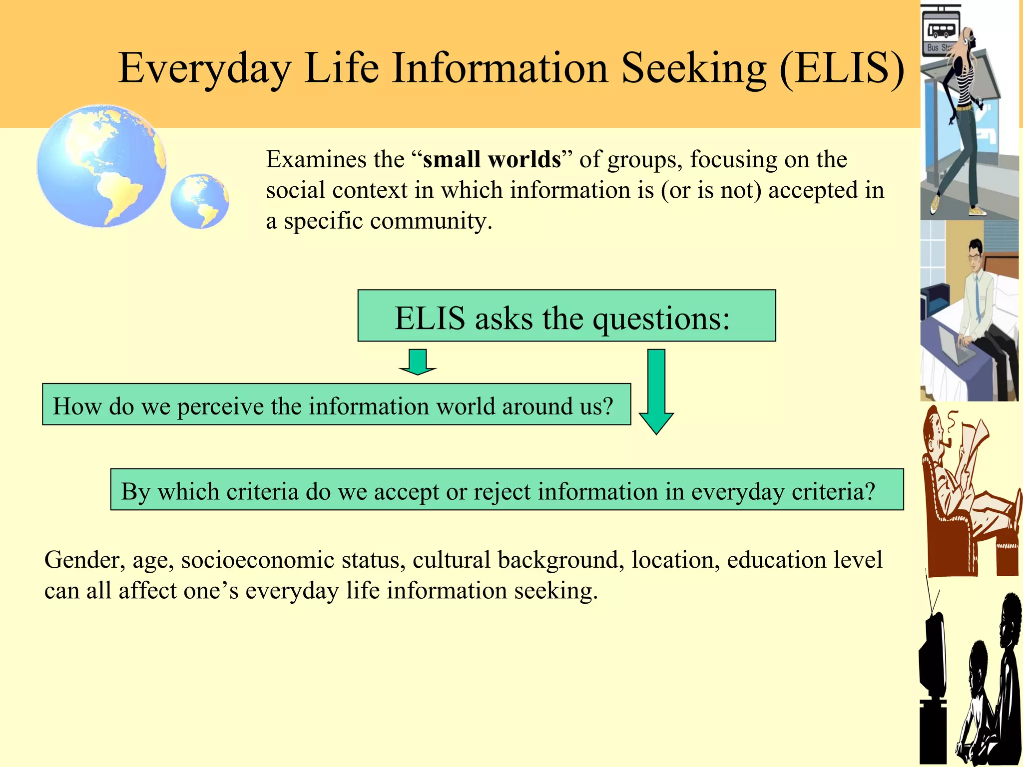 Everyday Life Information Seeking (ELIS) Examines the  “ small worlds ” of groups, focusing on the social context in which information is (or is not) accepted in a specific community.  Gender, age, socioeconomic status, cultural background, location, education level can all affect one ’s everyday life information seeking . How do we perceive the information world around us?  By which criteria do we accept or reject information in everyday criteria? ELIS asks the questions:  