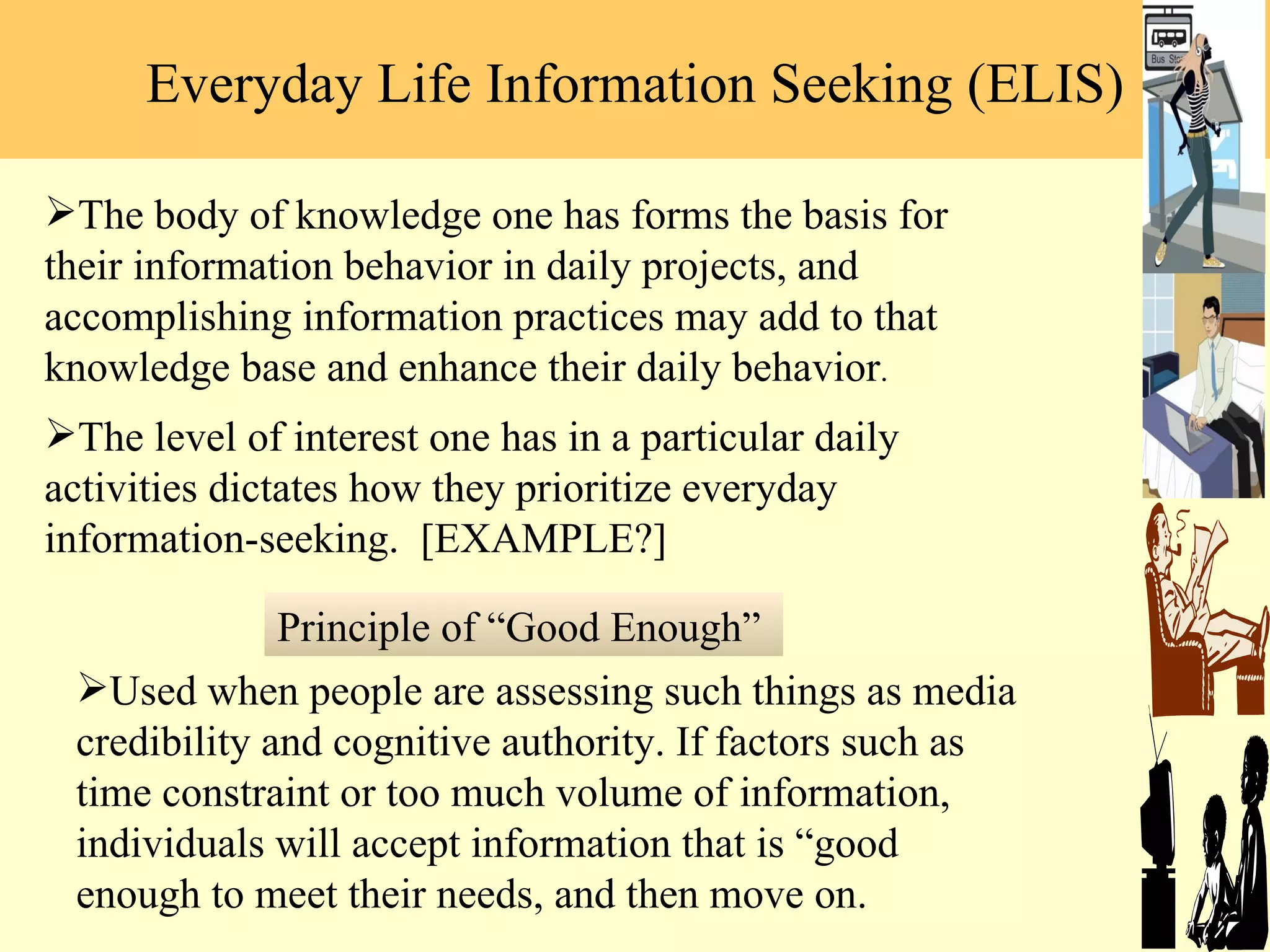 Everyday Life Information Seeking (ELIS) Used when people are assessing such things as media credibility and cognitive authority. If factors such as time constraint or too much volume of information, individuals will accept information that is  “good enough to meet their needs, and then move on.  The body of knowledge one has forms the basis for their information behavior in daily projects, and accomplishing information practices may add to that knowledge base and enhance their daily behavior .  The level of interest one has in a particular daily activities dictates how they prioritize everyday information-seeking.  [EXAMPLE?] Principle of  “Good Enough”  