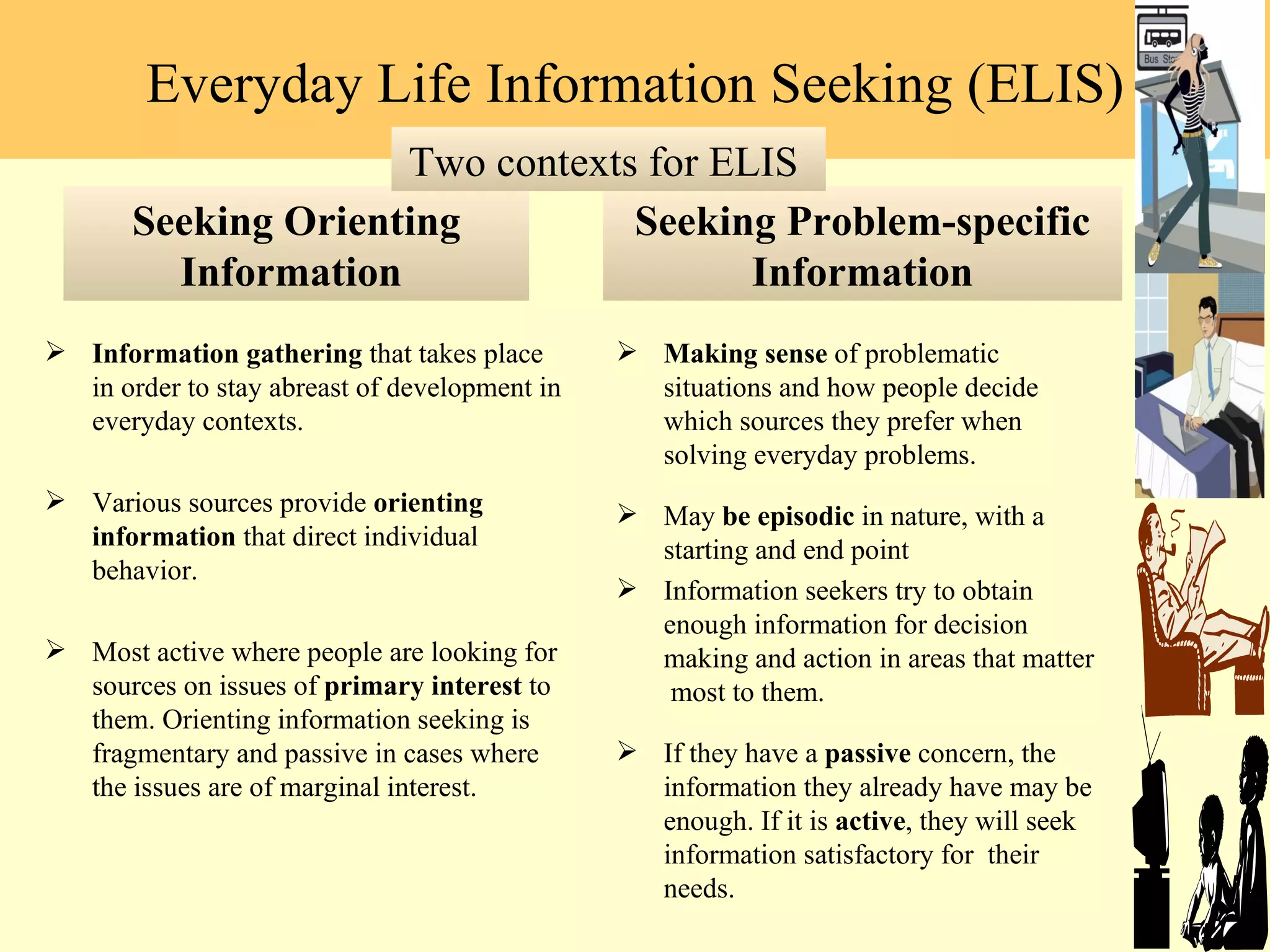 Seeking Orienting Information  Information gathering  that takes place in order to stay abreast of development in everyday contexts.  Various sources provide  orienting information  that direct individual behavior. Most active where people are looking for sources on issues of  primary interest  to them. Orienting information seeking is fragmentary and passive in cases where the issues are of marginal interest. Seeking Problem-specific Information Making sense  of problematic situations and how people decide which sources they prefer when solving everyday problems.  May  be episodic  in nature, with a starting and end point Information seekers try to obtain enough information for decision making and action in areas that matter  most to them.  If they have a  passive  concern, the information they already have may be enough. If it is  active , they will seek information satisfactory for  their needs. Everyday Life Information Seeking (ELIS) Two contexts for ELIS  