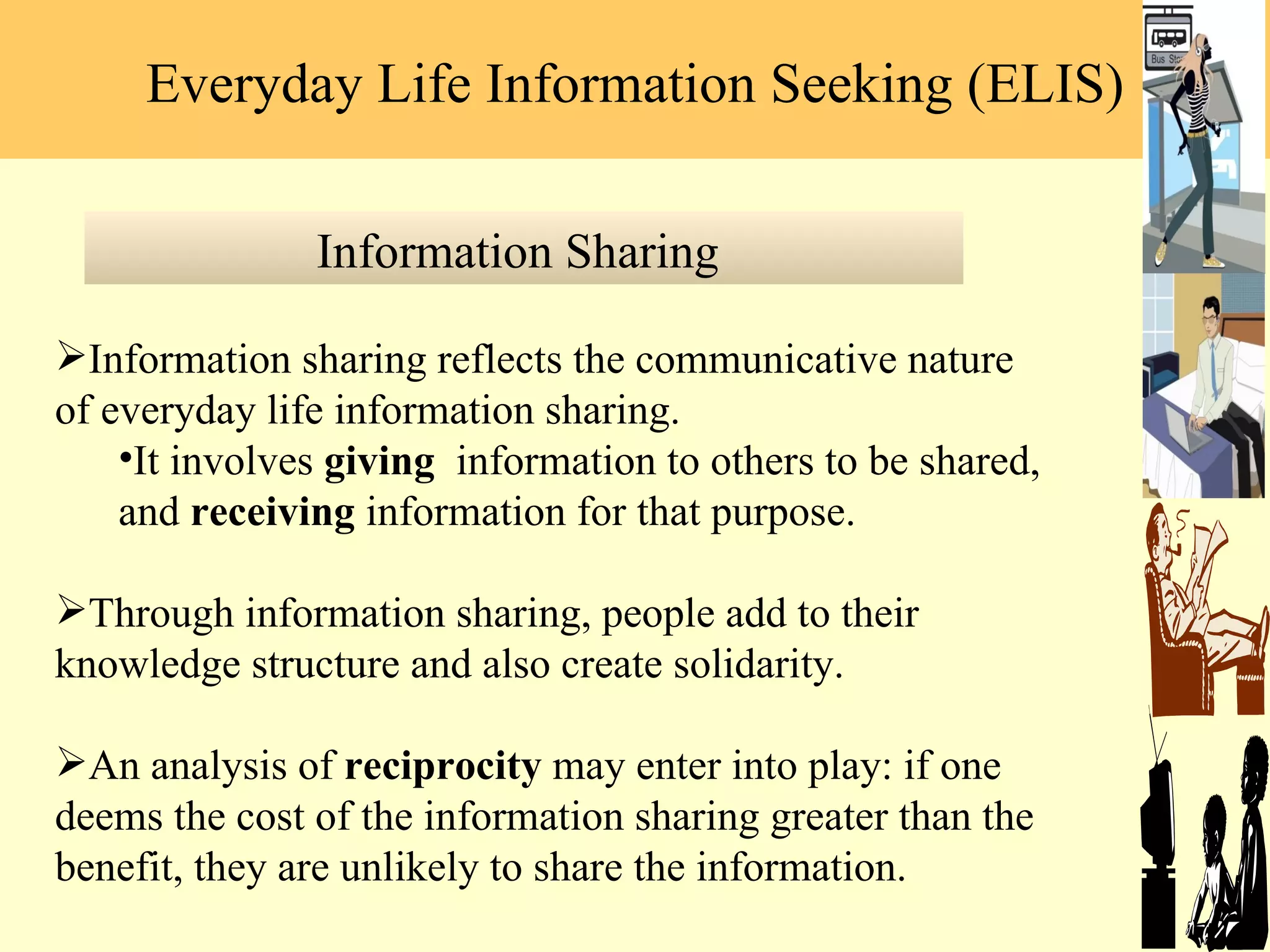 Information sharing reflects the communicative nature of everyday life information sharing.  It involves  giving  information to others to be shared, and  receiving  information for that purpose.  Through information sharing, people add to their knowledge structure and also create solidarity.  An analysis of  reciprocity  may enter into play: if one deems the cost of the information sharing greater than the benefit, they are unlikely to share the information.  Information Sharing  Everyday Life Information Seeking (ELIS) 
