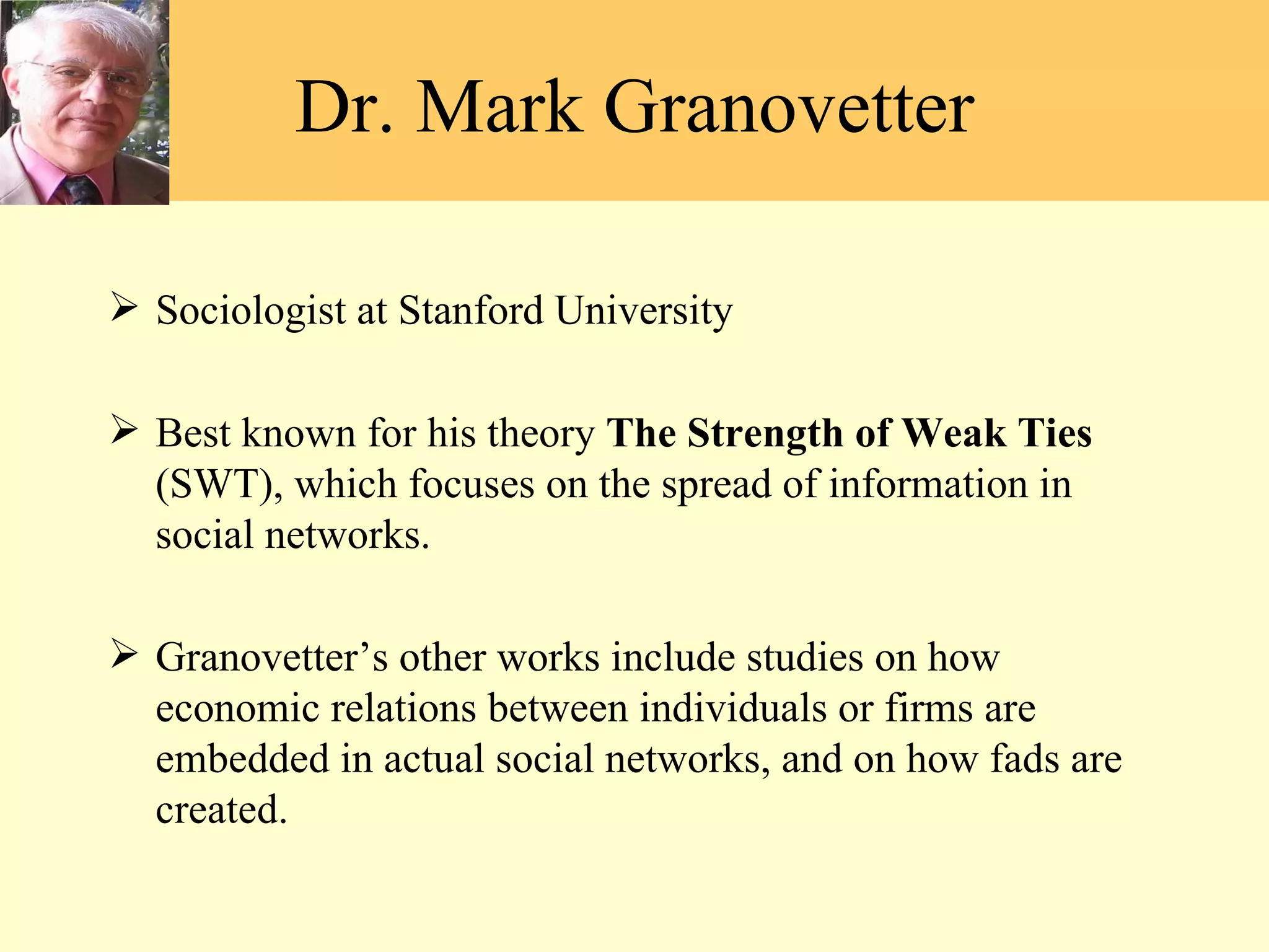 Sociologist at Stanford University Best known for his theory  The Strength of Weak Ties  (SWT), which focuses on the spread of information in social networks. Granovetter ’s other works include studies on how economic relations between individuals or firms are embedded in actual social networks, and on how fads are created.  Dr. Mark Granovetter 