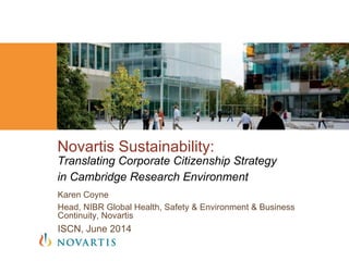 Karen Coyne
Head, NIBR Global Health, Safety & Environment & Business
Continuity, Novartis
ISCN, June 2014
Novartis Sustainability:
Translating Corporate Citizenship Strategy
in Cambridge Research Environment
 