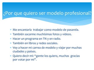  Me encantaría trabajar como modelo de pasarela.
 También sacarme muchísimas fotos y videos.
 Hacer un programa en TN y en radio.
 También en libros y redes sociales.
 Voy a hacer mi carrea de modelo y viajar por muchas
ciudades y países.
 Quiero decir mi: “gente los quiero, muchas gracias
por votar por mi”.
¿Por que quiero ser modelo profesional?
 