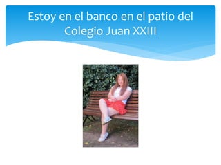 Estoy en el banco en el patio del
Colegio Juan XXIII
 