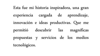 Esta fue mi historia inspiradora, una gran
experiencia cargada de aprendizaje,
innovación e ideas productivas. Que me
permitió descubrir las magníficas
propuestas y servicios de los medios
tecnológicos.
 