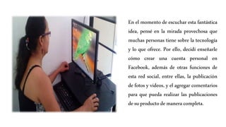 En el momento de escuchar esta fantástica
idea, pensé en la mirada provechosa que
muchas personas tiene sobre la tecnología
y lo que ofrece. Por ello, decidí enseñarle
cómo crear una cuenta personal en
Facebook, además de otras funciones de
esta red social, entre ellas, la publicación
de fotos y videos, y el agregar comentarios
para que pueda realizar las publicaciones
de suproductode manera completa.
 