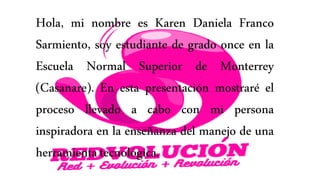 Hola, mi nombre es Karen Daniela Franco
Sarmiento, soy estudiante de grado once en la
Escuela Normal Superior de Monterrey
(Casanare). En esta presentación mostraré el
proceso llevado a cabo con mi persona
inspiradora en la enseñanza del manejo de una
herramientatecnológica.
 
