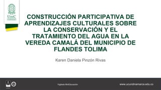 www.ucundinamarca.edu.co
Vigilada MinEducación
CONSTRUCCIÓN PARTICIPATIVA DE
APRENDIZAJES CULTURALES SOBRE
LA CONSERVACIÓN Y EL
TRATAMIENTO DEL AGUA EN LA
VEREDA CAMALÁ DEL MUNICIPIO DE
FLANDES TOLIMA
Karen Daniela Pinzón Rivas
 