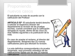 Proponiendo 
nuevos casos 
El estudiante no esta de acuerdo con la 
calificación del Profesor 
ARTICULO 52º -El estudiante tendrá derecho 
a solicitar al respectivo director del 
departamento la revisión de las pruebas 
escritas, cuando considere que la calificación 
otorgada es injusta, dentro de los cinco (5) 
días hábiles siguientes a la publicación de la 
nota. 
En caso de aceptar el reclamo, el director del 
departamento, designara dos (2) nuevos 
calificadores para que efectúen la revisión. 
La nota definitiva correspondiente a la prueba 
reclamada, será promedio aritmético de las 
calificaciones fijadas por los dos (2) nuevos 
calificadores 
 