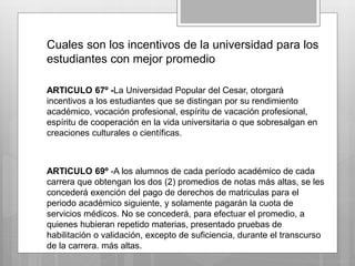 Cuales son los incentivos de la universidad para los 
estudiantes con mejor promedio 
ARTICULO 67º -La Universidad Popular del Cesar, otorgará 
incentivos a los estudiantes que se distingan por su rendimiento 
académico, vocación profesional, espíritu de vacación profesional, 
espíritu de cooperación en la vida universitaria o que sobresalgan en 
creaciones culturales o científicas. 
ARTICULO 69º -A los alumnos de cada período académico de cada 
carrera que obtengan los dos (2) promedios de notas más altas, se les 
concederá exención del pago de derechos de matriculas para el 
periodo académico siguiente, y solamente pagarán la cuota de 
servicios médicos. No se concederá, para efectuar el promedio, a 
quienes hubieran repetido materias, presentado pruebas de 
habilitación o validación, excepto de suficiencia, durante el transcurso 
de la carrera. más altas. 
 