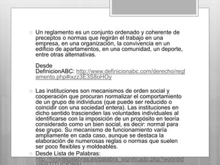  Un reglamento es un conjunto ordenado y coherente de 
preceptos o normas que regirán el trabajo en una 
empresa, en una organización, la convivencia en un 
edificio de apartamentos, en una comunidad, un deporte, 
entre otras alternativas. 
Desde 
DefinicionABC: http://www.definicionabc.com/derecho/regl 
amento.php#ixzz3E3S8oHOy 
 Las instituciones son mecanismos de orden social y 
cooperación que procuran normalizar el comportamiento 
de un grupo de individuos (que puede ser reducido o 
coincidir con una sociedad entera). Las instituciones en 
dicho sentido trascienden las voluntades individuales al 
identificarse con la imposición de un propósito en teoría 
considerado como un bien social, es decir: normal para 
ése grupo. Su mecanismo de funcionamiento varía 
ampliamente en cada caso, aunque se destaca la 
elaboración de numerosas reglas o normas que suelen 
ser poco flexibles y moldeables. 
 Desde Lista de Palabras: 
http://listadepalabras.es/palabra_significado.php?woordid 
=INSTITUCIONAL 
 