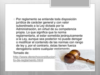  Por reglamento se entiende toda disposición 
jurídica de carácter general y con valor 
subordinado a la Ley dictada por la 
Administración, en virtud de su competencia 
propia. Lo que significa que la norma 
reglamentaria, al estar sometida jerárquicamente 
a la Ley, aunque sea posterior no puede derogar 
o modificar el contenido de las normas con rango 
de ley y, por el contrario, éstas tienen fuerza 
derogatoria sobre cualquier reglamento. 
Tomado de: 
http://www.derechoconstitucional.es/2012/02/concep 
to-de-reglamento.html 
 