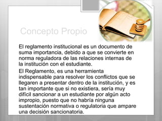 Concepto Propio 
El reglamento institucional es un documento de 
suma importancia, debido a que se convierte en 
norma reguladora de las relaciones internas de 
la institución con el estudiante. 
El Reglamento, es una herramienta 
indispensable para resolver los conflictos que se 
llegaren a presentar dentro de la institución, y es 
tan importante que si no existiera, sería muy 
difícil sancionar a un estudiante por algún acto 
impropio, puesto que no habría ninguna 
sustentación normativa o regulatoria que ampare 
una decisión sancionatoria. 
 