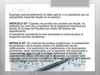 Caso 2 
Exponga cuál procedimiento se debe aplicar a un estudiante que es 
sorprendido haciendo fraude en un examen. 
ARTICULO 53º -Cuando una prueba sea anulada por fraude, se 
calificará con cero (0) y el profesor de la asignatura informará por 
escrito al Consejo de Facultad por medio del director del 
departamento. 
Al estudiante reincidente le será cancelada la matrícula para el 
respectivo período académico. 
ARTIULO 54º -En materias de pruebas académicas, la suplantación 
de personas o de la prueba misma o la falsificación de las 
calificaciones, o la sustracción de cuestionarios o de documentos 
pertinentes, serán sancionadas con la expulsión del responsable o 
responsables, para lo cual el profesor informará al director del 
departamento al que está adscrito el estudiante. La sanción será 
impuesta, por el Consejo Académico correspondiente y será apelable 
ante el Consejo Superior Universitario 
 
