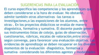 SUGERENCIAS PARA LA EVALUACIÓN
El curso especifica las competencias y los aprendizajes que
deben considerarse a la hora de evaluar. No obstante,
admite también otras alternativas –las tareas o
investigaciones,o las exposiciones de los alumnos, entre
otras–. En los proyectos didácticos se evalúa de manera
diagnóstica, formativa y sumativa. El docente puede generar
sus instrumentos–listas de cotejo, guías de observación,
cuestionarios, rúbricas, escalas de valoración,entre otros–
según convenga, para favorecer una evaluación objetiva. Las
evidencias de aprendizaje se deben recuperar en los diversos
momentos de la evaluación –diagnóstica, formativa y
sumativa– considerando los diferentes agentes y modalidades
 