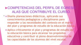 COMPETENCIAS DEL PERFIL DE EGRESO
ALAS QUE CONTRIBUYE EL CURSO.
 Diseña planeaciones didácticas, aplicando sus
conocimientos pedagógicos y disciplinares para
responder a las necesidades del contexto en el marco
del plan y programas de estudio de la educación básica.
 Aplica críticamente el plan y programas de estudio de
la educación básica para alcanzar los propósitos
educativos y contribuir al pleno desenvolvimiento de
las capacidades de los alumnos del nivel escolar.
s
 