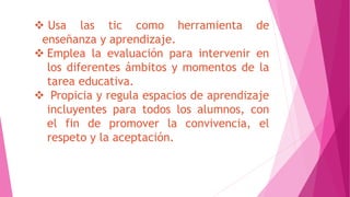  Usa las tic como herramienta de
enseñanza y aprendizaje.
 Emplea la evaluación para intervenir en
los diferentes ámbitos y momentos de la
tarea educativa.
 Propicia y regula espacios de aprendizaje
incluyentes para todos los alumnos, con
el fin de promover la convivencia, el
respeto y la aceptación.
 