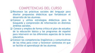 COMPETENCIAS DEL CURSO
 Reconoce las prácticas sociales del lenguaje para
diseñar propuestas didácticas que fortalezcan el
desarrollo de los alumnos.
 Conoce y utiliza estrategias didácticas para la
búsqueda y comprensión de información en distintos
ámbitos sociales.
 Conoce y emplea de forma crítica el plan de estudios
de la educación básica y los programas de español
para intervenir en los diferentes aspectos de la tarea
educativa.
 Conoce las competencias lingüísticas y comunicativas
de los niños para crear y favorecer contextos en que
se facilite el aprendizaje de los alumnos
 