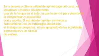 En la tercera y última unidad de aprendizaje del curso, el
estudiante reconoce los diferentes
usos de la lengua en el aula, lo que le servirá para desarrollar
la comprensión y producción
oral y escrita. El estudiante también comienza a
familiarizarse con las estrategias didácticas:
el trabajo por proyectos, el uso apropiado de las actividades
permanentes y las formas
de evaluar.
 