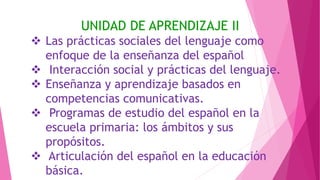 UNIDAD DE APRENDIZAJE II
 Las prácticas sociales del lenguaje como
enfoque de la enseñanza del español
 Interacción social y prácticas del lenguaje.
 Enseñanza y aprendizaje basados en
competencias comunicativas.
 Programas de estudio del español en la
escuela primaria: los ámbitos y sus
propósitos.
 Articulación del español en la educación
básica.
 