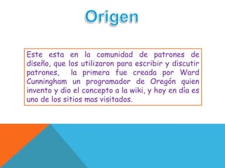 Este esta en la comunidad de patrones de
diseño, que los utilizaron para escribir y discutir
patrones,     la primera fue creada por Ward
Cunningham un programador de Oregón quien
invento y dio el concepto a la wiki, y hoy en día es
uno de los sitios mas visitados.
 