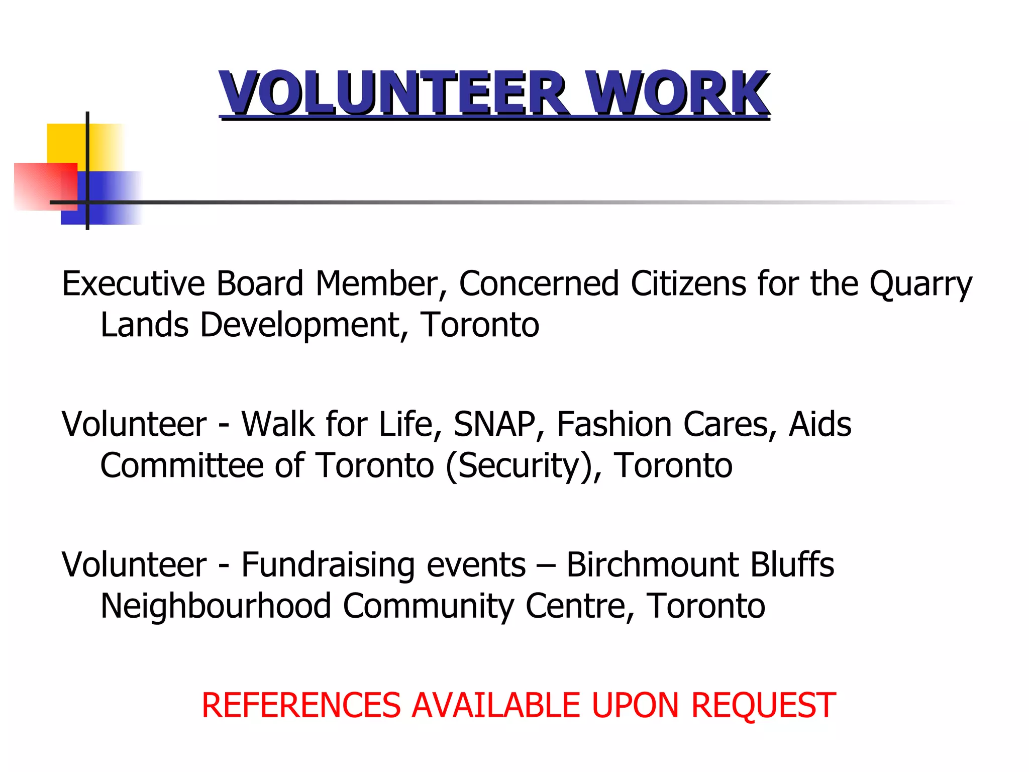 VOLUNTEER WORK   Executive Board Member, Concerned Citizens for the Quarry Lands Development, Toronto Volunteer - Walk for Life, SNAP, Fashion Cares, Aids Committee of Toronto (Security), Toronto Volunteer - Fundraising events – Birchmount Bluffs Neighbourhood Community Centre, Toronto REFERENCES AVAILABLE UPON REQUEST 