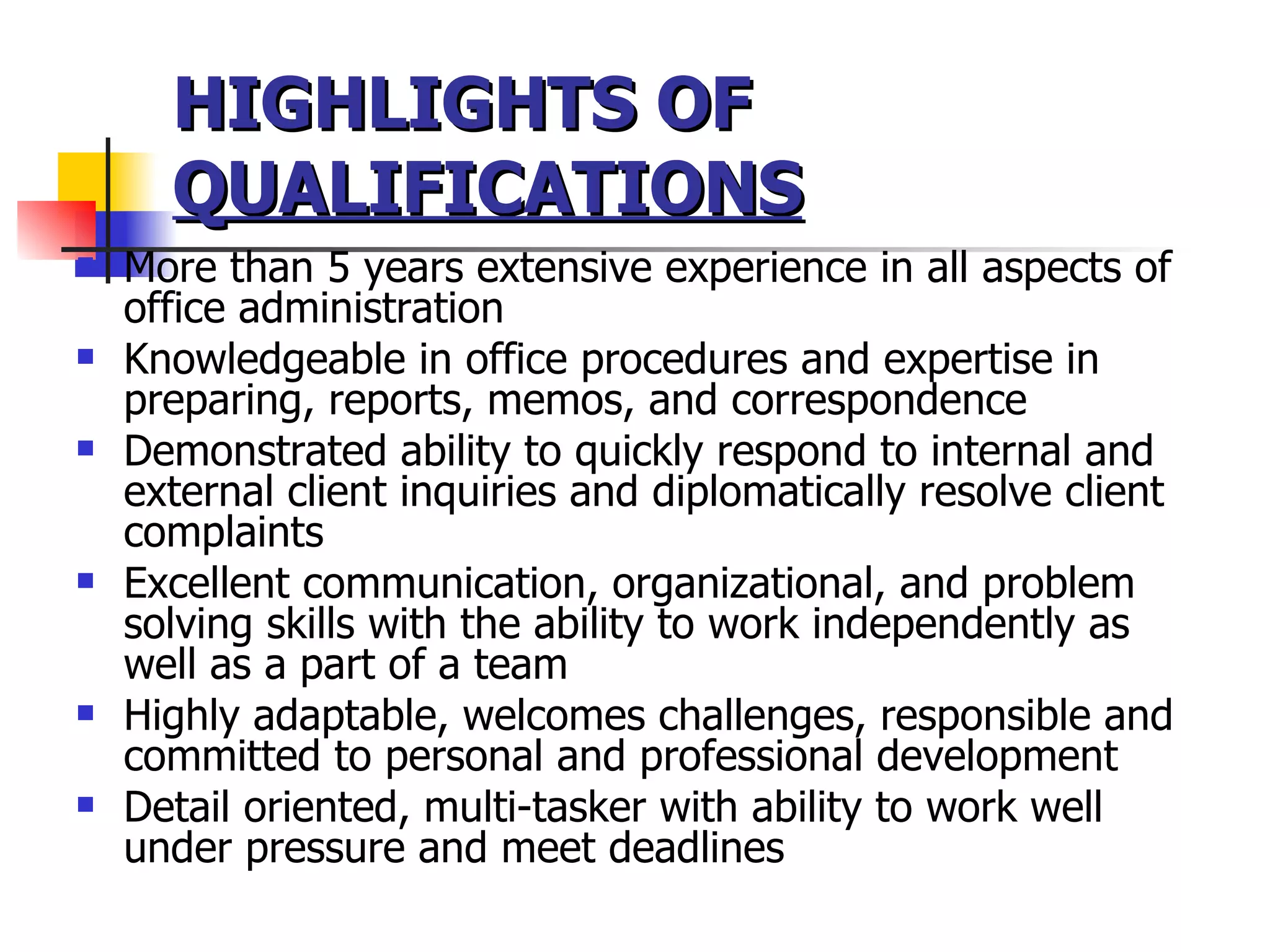 HIGHLIGHTS OF  QUALIFICATIONS More than 5 years extensive experience in all aspects of office administration Knowledgeable in office procedures and expertise in preparing, reports, memos, and correspondence  Demonstrated ability to quickly respond to internal and external client inquiries and diplomatically resolve client complaints  Excellent communication, organizational, and problem solving skills with the ability to work independently as well as a part of a team Highly adaptable, welcomes challenges, responsible and committed to personal and professional development Detail oriented, multi-tasker with ability to work well under pressure and meet deadlines 