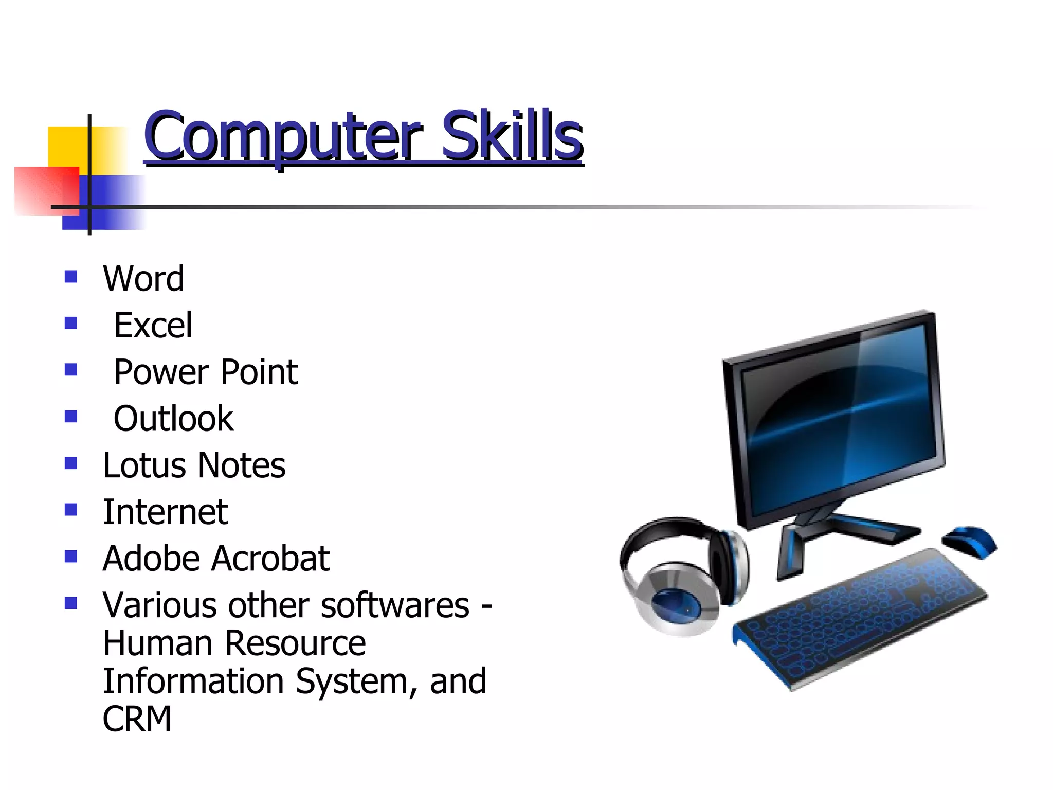 Computer Skills Word Excel Power Point Outlook  Lotus Notes Internet Adobe Acrobat Various other softwares - Human Resource Information System, and CRM 