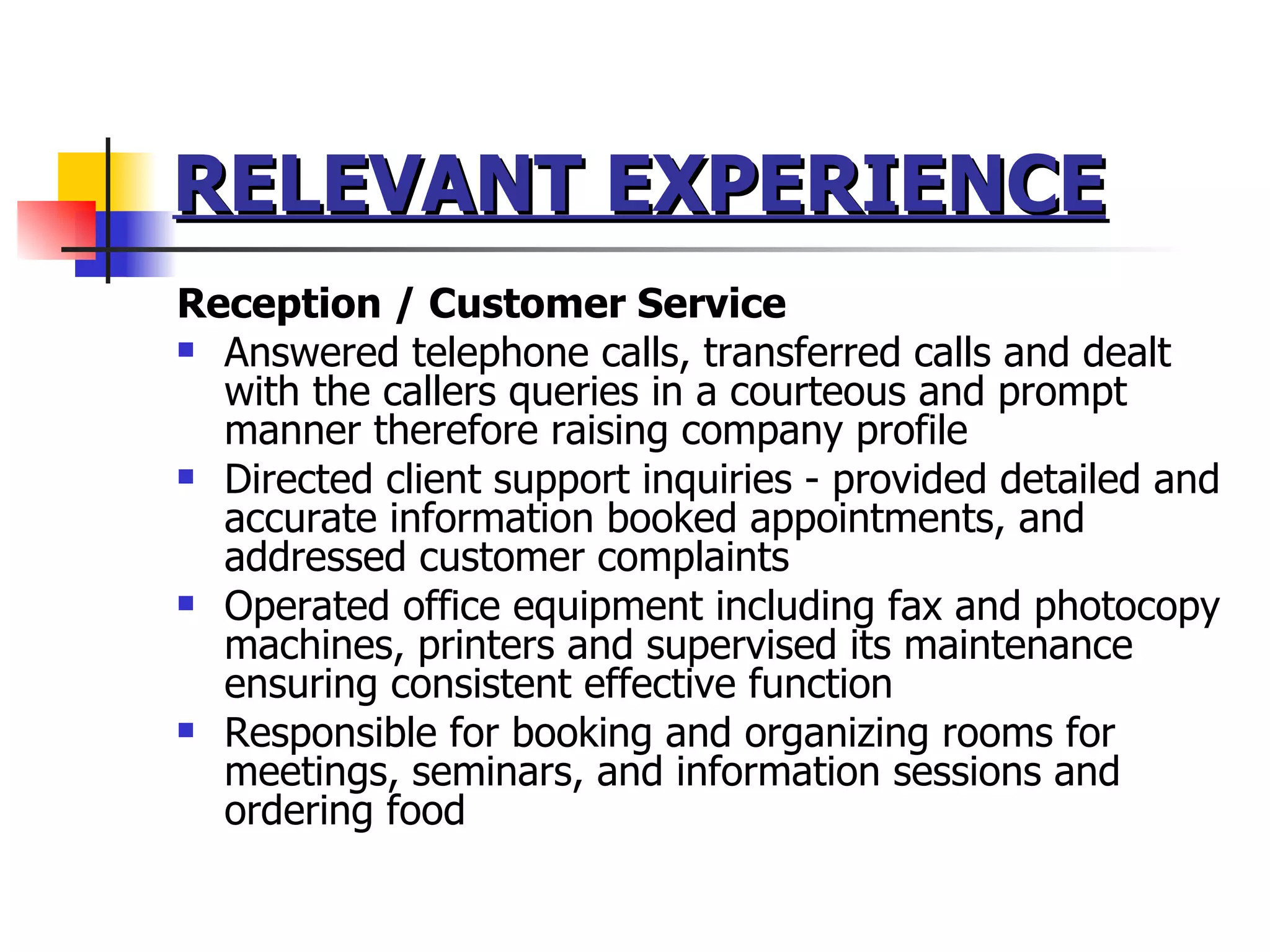 RELEVANT EXPERIENCE   Reception / Customer Service Answered telephone calls, transferred calls and dealt with the callers queries in a courteous and prompt manner therefore raising company profile Directed client support inquiries - provided detailed and accurate information booked appointments, and addressed customer complaints  Operated office equipment including fax and photocopy machines, printers and supervised its maintenance ensuring consistent effective function Responsible for booking and organizing rooms for meetings, seminars, and information sessions and ordering food  