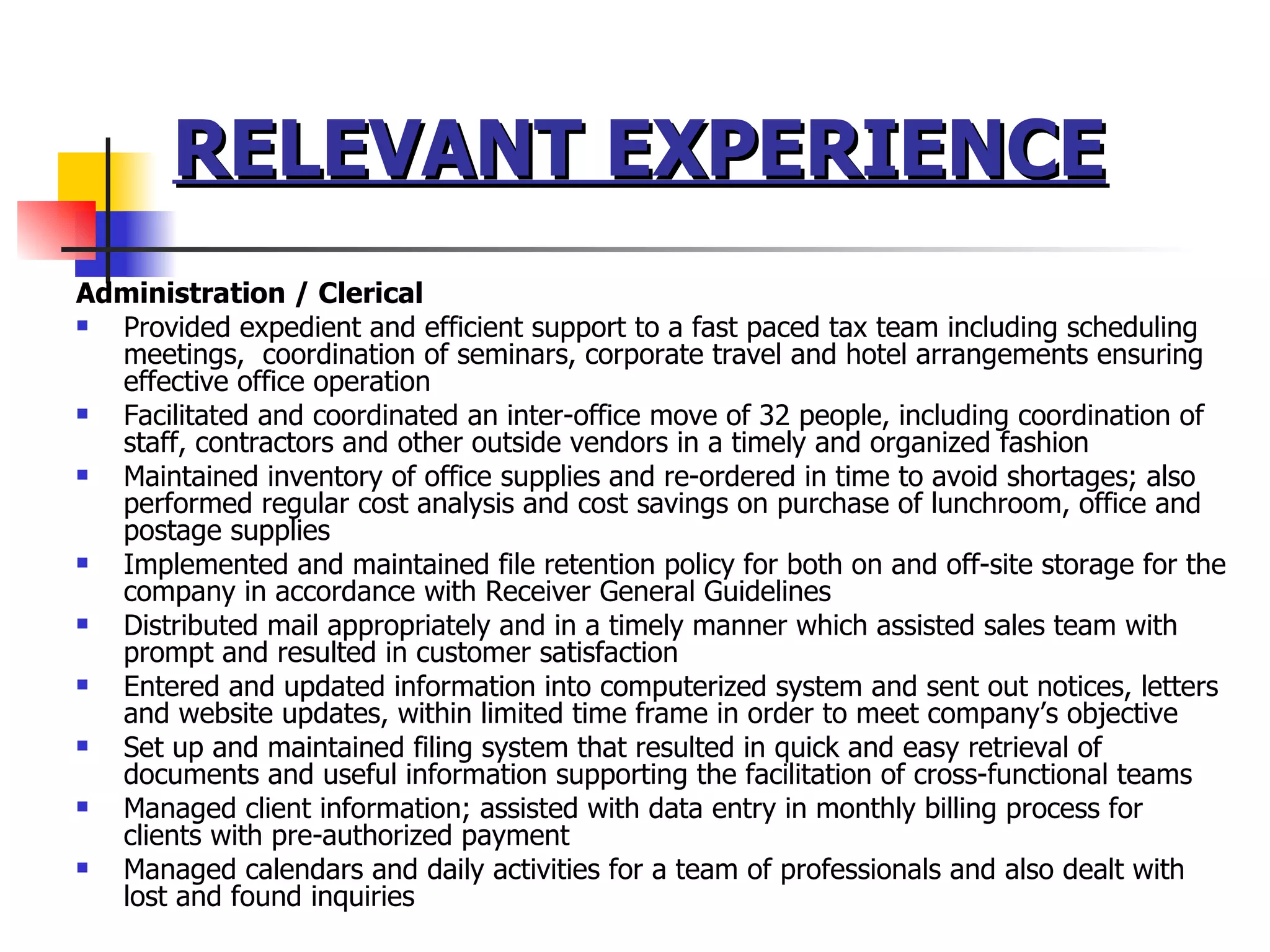 RELEVANT EXPERIENCE Administration / Clerical Provided expedient and efficient support to a fast paced tax team including scheduling meetings,  coordination of seminars, corporate travel and hotel arrangements ensuring effective office operation Facilitated and coordinated an inter-office move of 32 people, including coordination of staff, contractors and other outside vendors in a timely and organized fashion Maintained inventory of office supplies and re-ordered in time to avoid shortages; also performed regular cost analysis and cost savings on purchase of lunchroom, office and postage supplies Implemented and maintained file retention policy for both on and off-site storage for the company in accordance with Receiver General Guidelines Distributed mail appropriately and in a timely manner which assisted sales team with prompt and resulted in customer satisfaction Entered and updated information into computerized system and sent out notices, letters and website updates, within limited time frame in order to meet company’s objective  Set up and maintained filing system that resulted in quick and easy retrieval of documents and useful information supporting the facilitation of cross-functional teams Managed client information; assisted with data entry in monthly billing process for clients with pre-authorized payment Managed calendars and daily activities for a team of professionals and also dealt with lost and found inquiries 