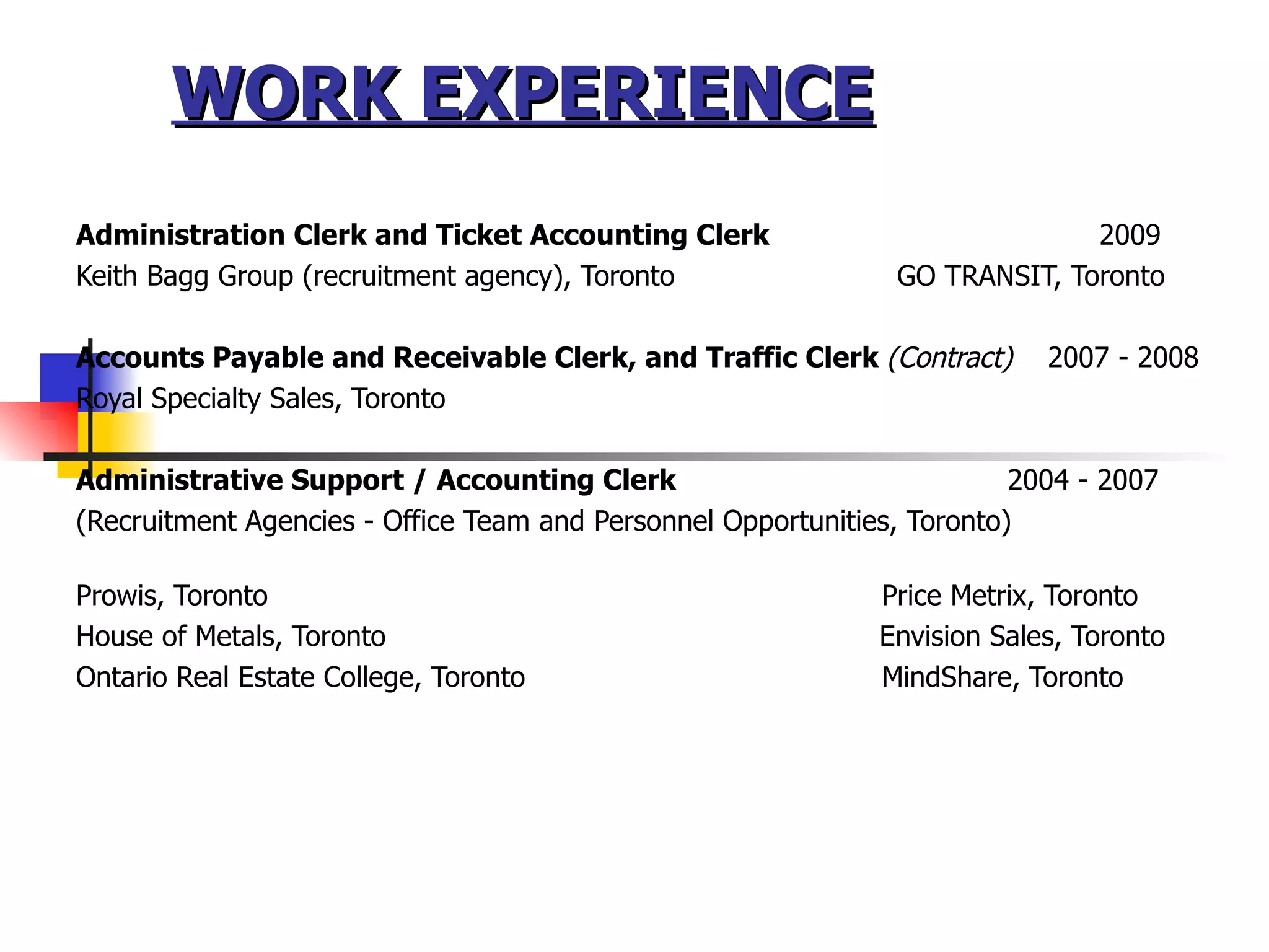 WORK EXPERIENCE Administration Clerk and Ticket Accounting Clerk  2009 Keith Bagg Group (recruitment agency), Toronto  GO TRANSIT, Toronto Accounts Payable and Receivable Clerk, and Traffic Clerk  (Contract)  2007 - 2008 Royal Specialty Sales, Toronto Administrative Support / Accounting Clerk    2004 - 2007   (Recruitment Agencies - Office Team and Personnel Opportunities, Toronto) Prowis, Toronto    Price Metrix, Toronto House of Metals, Toronto   Envision Sales, Toronto Ontario Real Estate College, Toronto   MindShare, Toronto  