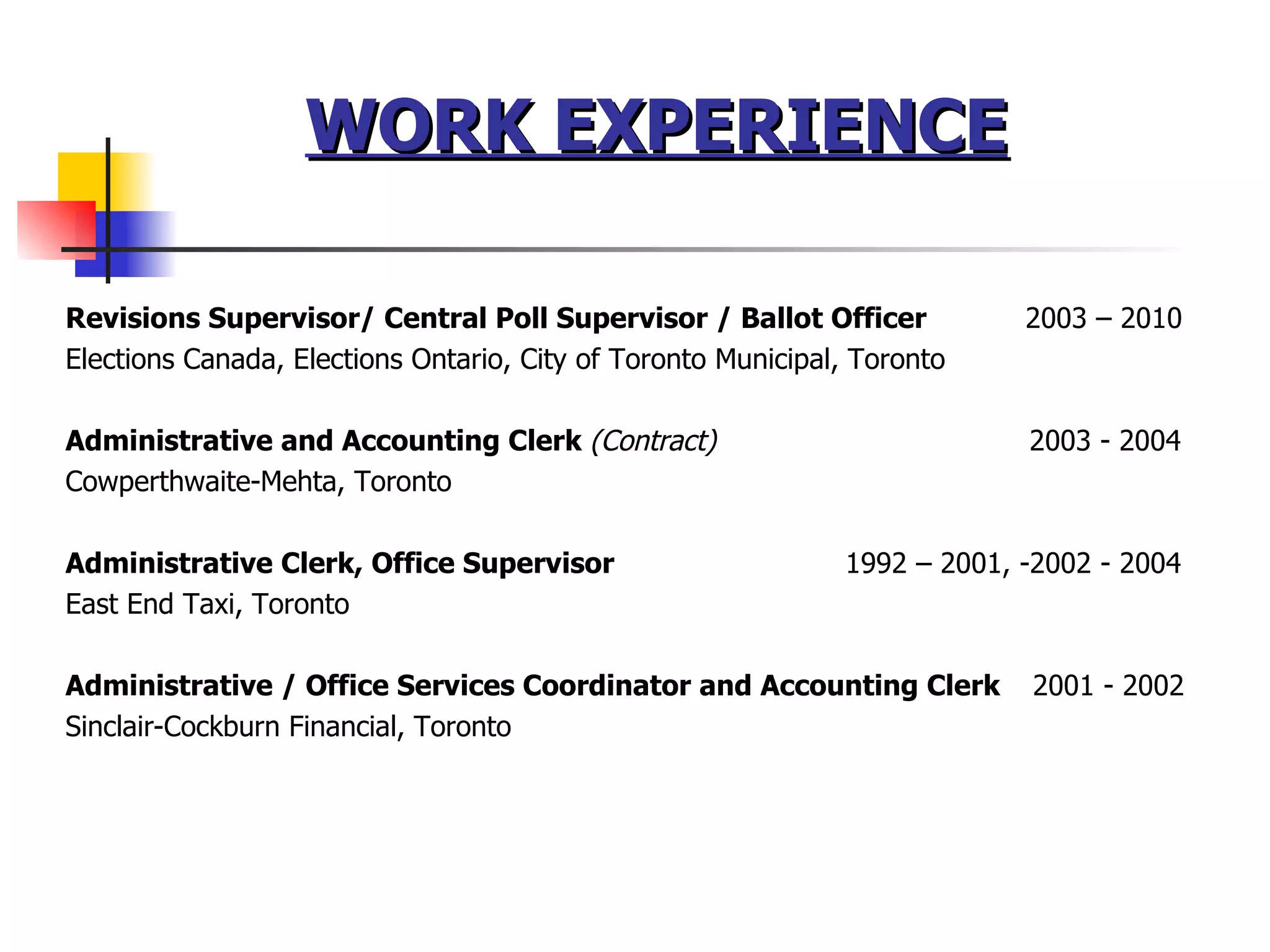 Revisions Supervisor/ Central Poll Supervisor / Ballot Officer  2003 – 2010 Elections Canada, Elections Ontario, City of Toronto Municipal, Toronto Administrative and Accounting Clerk  (Contract)   2003 - 2004 Cowperthwaite-Mehta, Toronto Administrative Clerk, Office Supervisor  1992 – 2001, -2002 - 2004 East End Taxi, Toronto Administrative / Office Services Coordinator and Accounting Clerk  2001 - 2002 Sinclair-Cockburn Financial, Toronto WORK EXPERIENCE 