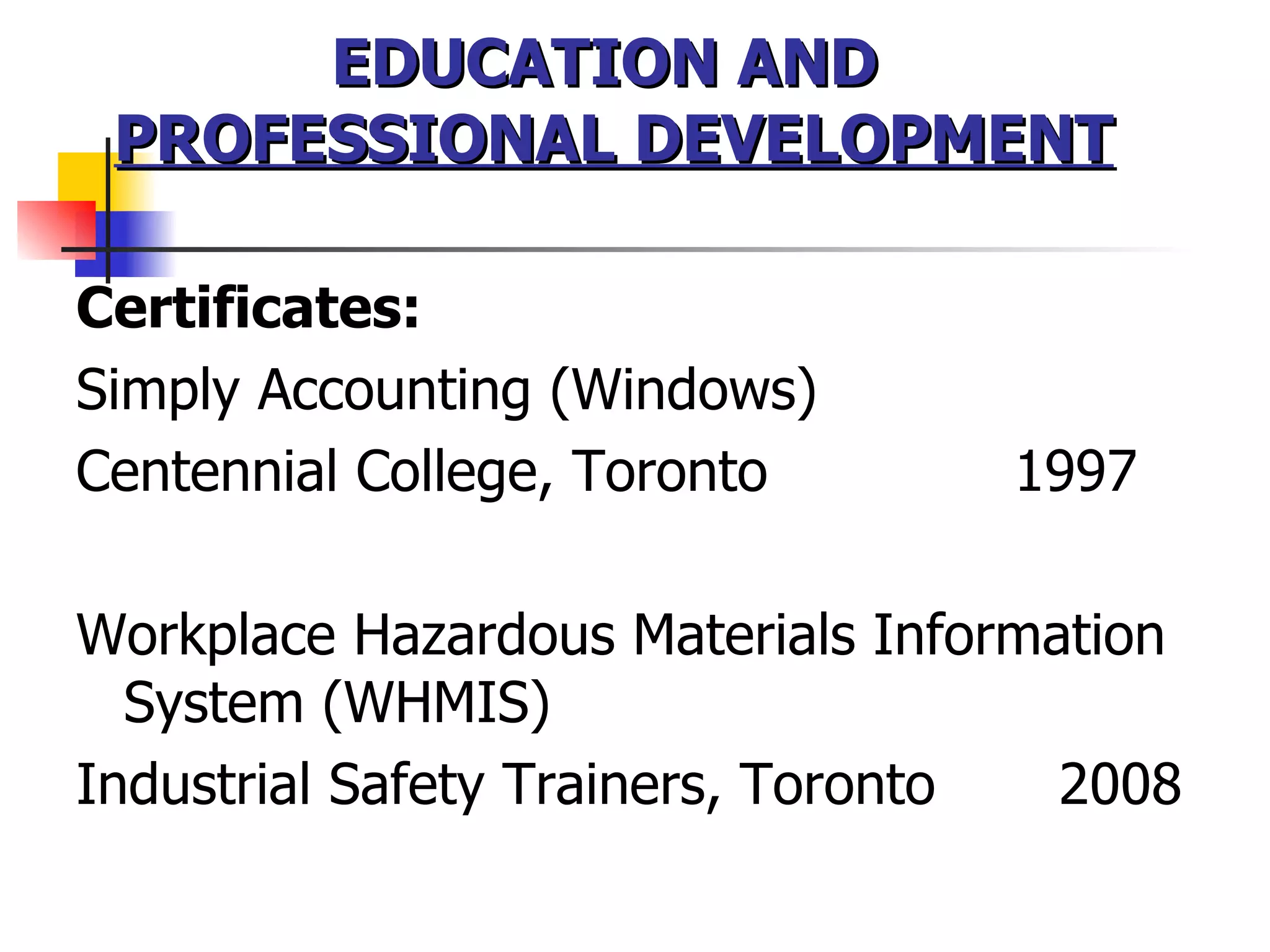 EDUCATION AND  PROFESSIONAL DEVELOPMENT Certificates:  Simply Accounting (Windows)   Centennial College, Toronto  1997 Workplace Hazardous Materials Information System (WHMIS)  Industrial Safety Trainers, Toronto  2008  