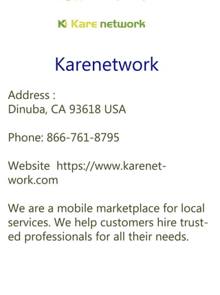 Karenetwork
Address:
Dinuba,CA93618USA
Phone:866-761-8795
Websitehttps://www.karenet-
work.com
Weareamobilemarketplaceforlocal
services.Wehelpcustomershiretrust-
edprofessionalsforalltheirneeds.
 
