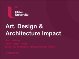 ulster.ac.uk
Art, Design &
Architecture Impact
Ulster University
Professor Karen Fleming
Director Art, Architecture and Design Research Institute
 