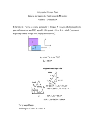 Universidad Fermín Toro
Escuela de Ingeniería Mantenimiento Mecánico
Mecánica Estática SAIA
Determine la Fuerza necesaria para subir el Bloque A con velocidad constante si el
peso del mismo es wA=200N y μs=0,25; Desprecie el Peso de la cuña B, (sugerencia
haga diagrama de cuerpo libre y aplique ecuaciones).
∅𝑠 = 𝑡𝑎𝑛−1 𝜇 𝑠 = 𝑡𝑎𝑛−10,25
∅𝑠 = 11,31º
Porla leydel Seno:
Del triángulo de fuerza de la masa B:
F
Masa A
WA
R1
R2
R3
Diagramas de cuerpo libre
R2 32,62
68,69
180º-32,62º-68,69º = 78,69º
90º-21,31º = 68,69º
78,69
21,31
57,38
90º-21,31º - 11,31º = 57,38º
101,31º
180º-21,31º-57,38º = 101,31º
Masa B
x
y
F10°
A
 