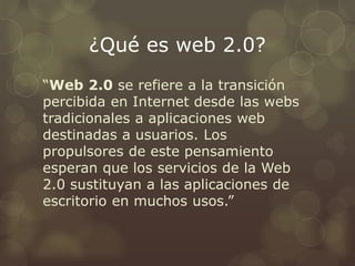 ¿Qué es web 2.0?
“Web 2.0 se refiere a la transición
percibida en Internet desde las webs
tradicionales a aplicaciones web
destinadas a usuarios. Los
propulsores de este pensamiento
esperan que los servicios de la Web
2.0 sustituyan a las aplicaciones de
escritorio en muchos usos.”
 