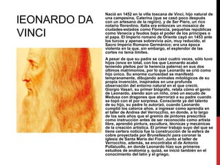 lEONARDO DA
VINCI

Nació en 1452 en la villa toscana de Vinci, hijo natural de
una campesina, Caterina (que se casó poco después
con un artesano de la región), y de Ser Piero, un rico
notario florentino. Italia era entonces un mosaico de
ciudades-estados como Florencia, pequeñas repúblicas
como Venecia y feudos bajo el poder de los príncipes o
el papa. El Imperio romano de Oriente cayó en 1453 ante
los turcos y apenas sobrevivía aún, muy reducido, el
Sacro Imperio Romano Germánico; era una época
violenta en la que, sin embargo, el esplendor de las
cortes no tenía límites.
A pesar de que su padre se casó cuatro veces, sólo tuvo
hijos (once en total, con los que Leonardo acabó
teniendo pleitos por la herencia paterna) en sus dos
últimos matrimonios, por lo que Leonardo se crió como
hijo único. Su enorme curiosidad se manifestó
tempranamente, dibujando animales mitológicos de su
propia invención, inspirados en una profunda
observación del entorno natural en el que creció.
Giorgio Vasari, su primer biógrafo, relata cómo el genio
de Leonardo, siendo aún un niño, creó un escudo de
Medusa con dragones que aterrorizó a su padre cuando
se topó con él por sorpresa. Consciente ya del talento
de su hijo, su padre lo autorizó, cuando Leonardo
cumplió los catorce años, a ingresar como aprendiz en
el taller de Andrea del Verrocchio, en donde, a lo largo
de los seis años que el gremio de pintores prescribía
como instrucción antes de ser reconocido como artista
libre, aprendió pintura, escultura, técnicas y mecánicas
de la creación artística. El primer trabajo suyo del que se
tiene certera noticia fue la construcción de la esfera de
cobre proyectada por Brunelleschi para coronar la
iglesia de Santa Maria dei Fiori. Junto al taller de
Verrocchio, además, se encontraba el de Antonio
Pollaiuollo, en donde Leonardo hizo sus primeros
estudios de anatomía y, quizá, se inició también en el
conocimiento del latín y el griego.

 