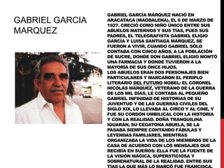 GABRIEL GARCIA
MARQUEZ

GABRIEL GARCÍA MÁRQUEZ NACIÓ EN
ARACATACA (MAGDALENA), EL 6 DE MARZO DE
1927. CRECIÓ COMO NIÑO ÚNICO ENTRE SUS
ABUELOS MATERNOS Y SUS TÍAS, PUES SUS
PADRES, EL TELEGRAFISTA GABRIEL ELIGIO
GARCÍA Y LUISA SANTIAGA MÁRQUEZ, SE
FUERON A VIVIR, CUANDO GABRIEL SÓLO
CONTABA CON CINCO AÑOS, A LA POBLACIÓN
DE SUCRE, DONDE DON GABRIEL ELIGIO MONTÓ
UNA FARMACIA Y DONDE TUVIERON A LA
MAYORÍA DE SUS ONCE HIJOS.
LOS ABUELOS ERAN DOS PERSONAJES BIEN
PARTICULARES Y MARCARON EL PERIPLO
LITERARIO DEL FUTURO NOBEL: EL CORONEL
NICOLÁS MÁRQUEZ, VETERANO DE LA GUERRA
DE LOS MIL DÍAS, LE CONTABA AL PEQUEÑO
GABRIEL INFINIDAD DE HISTORIAS DE SU
JUVENTUD Y DE LAS GUERRAS CIVILES DEL
SIGLO XIX, LO LLEVABA AL CIRCO Y AL CINE, Y
FUE SU CORDÓN UMBILICAL CON LA HISTORIA
Y CON LA REALIDAD. DOÑA TRANQUILINA
IGUARÁN, SU CEGATONA ABUELA, SE LA
PASABA SIEMPRE CONTANDO FÁBULAS Y
LEYENDAS FAMILIARES, MIENTRAS
ORGANIZABA LA VIDA DE LOS MIEMBROS DE LA
CASA DE ACUERDO CON LOS MENSAJES QUE
RECIBÍA EN SUEÑOS: ELLA FUE LA FUENTE DE
LA VISIÓN MÁGICA, SUPERSTICIOSA Y
SOBRENATURAL DE LA REALIDAD. ENTRE SUS

 
