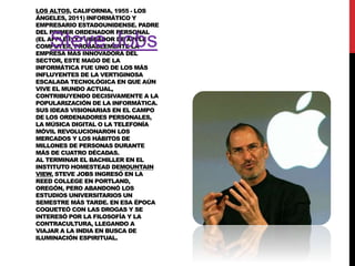 LOS ALTOS, CALIFORNIA, 1955 - LOS
ÁNGELES, 2011) INFORMÁTICO Y
EMPRESARIO ESTADOUNIDENSE. PADRE
DEL PRIMER ORDENADOR PERSONAL
(EL APPLE I) Y FUNDADOR DE APPLE
COMPUTER, PROBABLEMENTE LA
EMPRESA MÁS INNOVADORA DEL
SECTOR, ESTE MAGO DE LA
INFORMÁTICA FUE UNO DE LOS MÁS
INFLUYENTES DE LA VERTIGINOSA
ESCALADA TECNOLÓGICA EN QUE AÚN
VIVE EL MUNDO ACTUAL,
CONTRIBUYENDO DECISIVAMENTE A LA
POPULARIZACIÓN DE LA INFORMÁTICA.
SUS IDEAS VISIONARIAS EN EL CAMPO
DE LOS ORDENADORES PERSONALES,
LA MÚSICA DIGITAL O LA TELEFONÍA
MÓVIL REVOLUCIONARON LOS
MERCADOS Y LOS HÁBITOS DE
MILLONES DE PERSONAS DURANTE
MÁS DE CUATRO DÉCADAS.
AL TERMINAR EL BACHILLER EN EL
INSTITUTO HOMESTEAD DEMOUNTAIN
VIEW, STEVE JOBS INGRESÓ EN LA
REED COLLEGE EN PORTLAND,
OREGÓN, PERO ABANDONÓ LOS
ESTUDIOS UNIVERSITARIOS UN
SEMESTRE MÁS TARDE. EN ESA ÉPOCA
COQUETEÓ CON LAS DROGAS Y SE
INTERESÓ POR LA FILOSOFÍA Y LA
CONTRACULTURA, LLEGANDO A
VIAJAR A LA INDIA EN BUSCA DE
ILUMINACIÓN ESPIRITUAL.

Steve Jobs

 