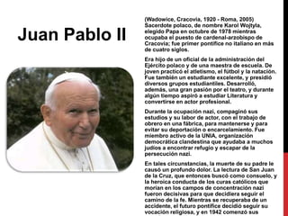 Juan Pablo II

(Wadowice, Cracovia, 1920 - Roma, 2005)
Sacerdote polaco, de nombre Karol Wojtyla,
elegido Papa en octubre de 1978 mientras
ocupaba el puesto de cardenal-arzobispo de
Cracovia; fue primer pontífice no italiano en más
de cuatro siglos.
Era hijo de un oficial de la administración del
Ejército polaco y de una maestra de escuela. De
joven practicó el atletismo, el fútbol y la natación.
Fue también un estudiante excelente, y presidió
diversos grupos estudiantiles. Desarrolló,
además, una gran pasión por el teatro, y durante
algún tiempo aspiró a estudiar Literatura y
convertirse en actor profesional.
Durante la ocupación nazi, compaginó sus
estudios y su labor de actor, con el trabajo de
obrero en una fábrica, para mantenerse y para
evitar su deportación o encarcelamiento. Fue
miembro activo de la UNIA, organización
democrática clandestina que ayudaba a muchos
judíos a encontrar refugio y escapar de la
persecución nazi.
En tales circunstancias, la muerte de su padre le
causó un profundo dolor. La lectura de San Juan
de la Cruz, que entonces buscó como consuelo, y
la heroica conducta de los curas católicos que
morían en los campos de concentración nazi
fueron decisivas para que decidiera seguir el
camino de la fe. Mientras se recuperaba de un
accidente, el futuro pontífice decidió seguir su
vocación religiosa, y en 1942 comenzó sus

 